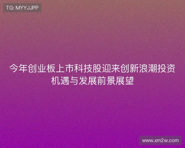 今年创业板上市科技股迎来创新浪潮投资机遇与发展前景展望 今年创业板上市科技股迎来创新浪潮投资机遇与发展前景展望